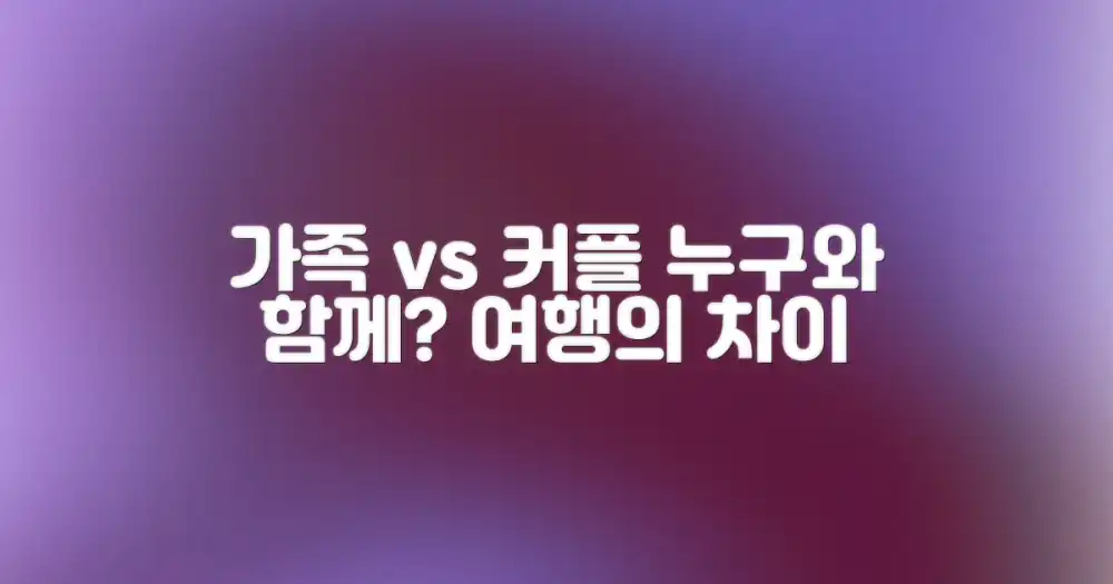 가족 여행 vs 커플 여행: 누구와 함께 가느냐에 따라